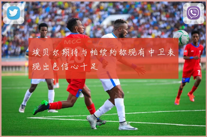 埃贝尔期待与帕续约称现有中卫表现出色信心十足