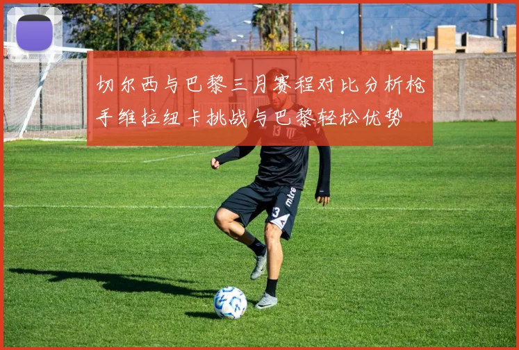 切尔西与巴黎三月赛程对比分析枪手维拉纽卡挑战与巴黎轻松优势