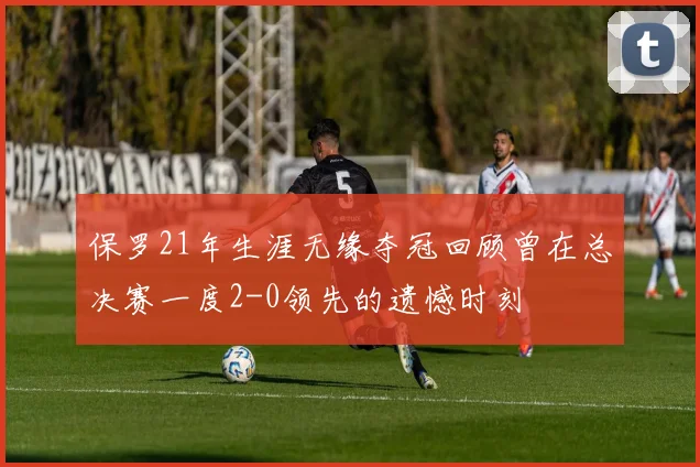 保罗21年生涯无缘夺冠回顾曾在总决赛一度2-0领先的遗憾时刻