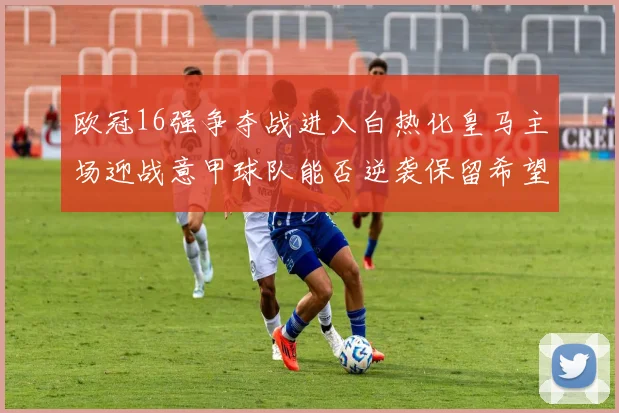 欧冠16强争夺战进入白热化皇马主场迎战意甲球队能否逆袭保留希望
