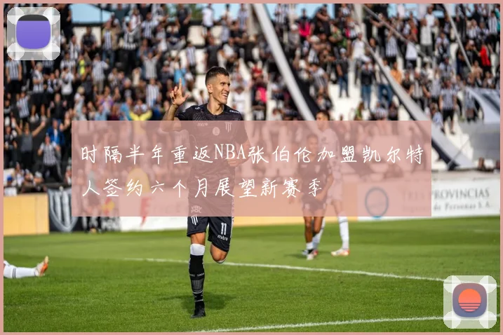 时隔半年重返NBA张伯伦加盟凯尔特人签约六个月展望新赛季