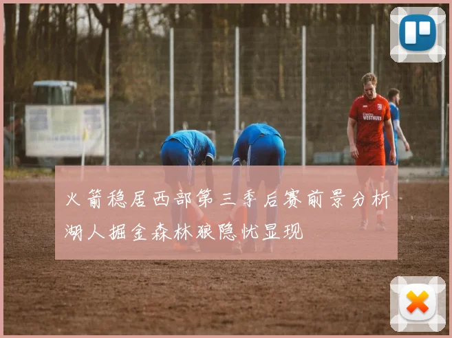 火箭稳居西部第三季后赛前景分析湖人掘金森林狼隐忧显现