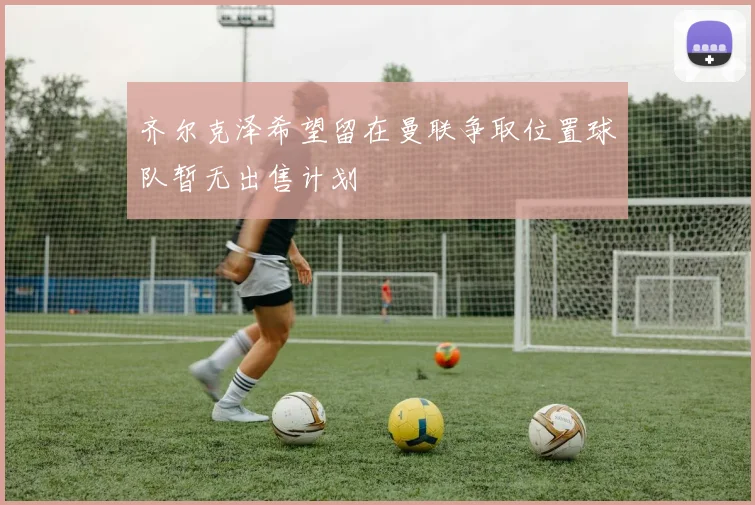 齐尔克泽希望留在曼联争取位置球队暂无出售计划