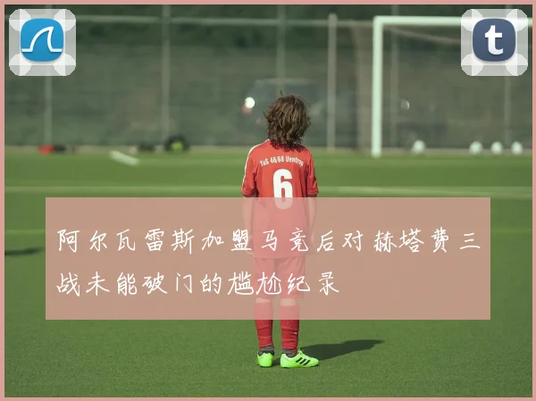 阿尔瓦雷斯加盟马竞后对赫塔费三战未能破门的尴尬纪录