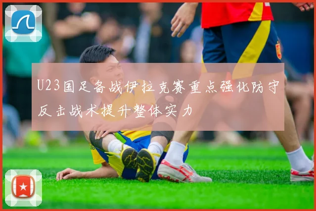 U23国足备战伊拉克赛重点强化防守反击战术提升整体实力