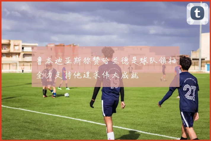 鲁本迪亚斯称赞哈兰德是球队领袖全力支持他追求伟大成就