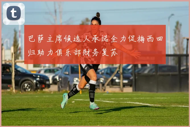 巴萨主席候选人承诺全力促梅西回归助力俱乐部财务复苏