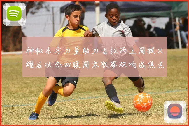 神秘东方力量助力吉拉西上周拔火罐后状态回暖周末联赛双响成焦点