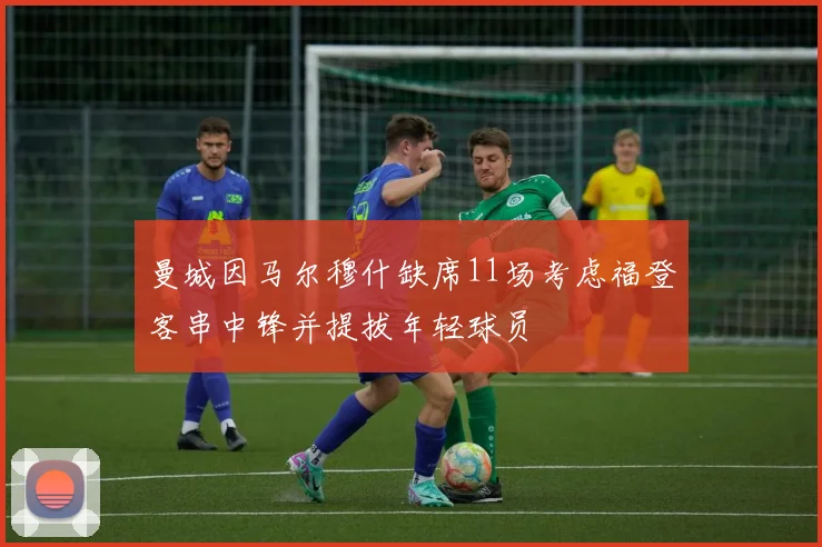曼城因马尔穆什缺席11场考虑福登客串中锋并提拔年轻球员