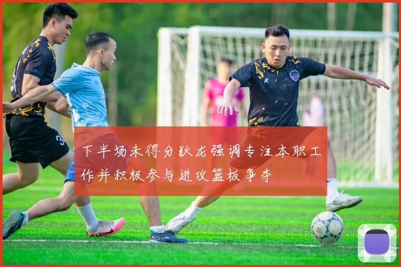 下半场未得分狄龙强调专注本职工作并积极参与进攻篮板争夺