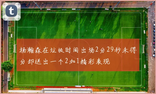 杨瀚森在垃圾时间出场2分29秒未得分却送出一个2加1精彩表现