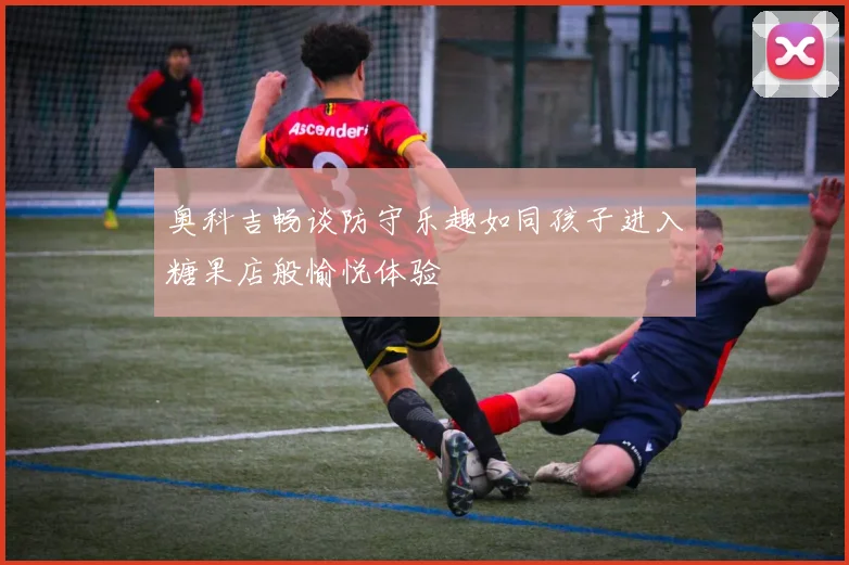 奥科吉畅谈防守乐趣如同孩子进入糖果店般愉悦体验