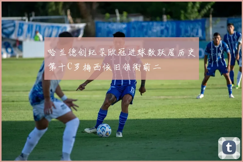 哈兰德创纪录欧冠进球数跃居历史第十C罗梅西依旧领衔前二