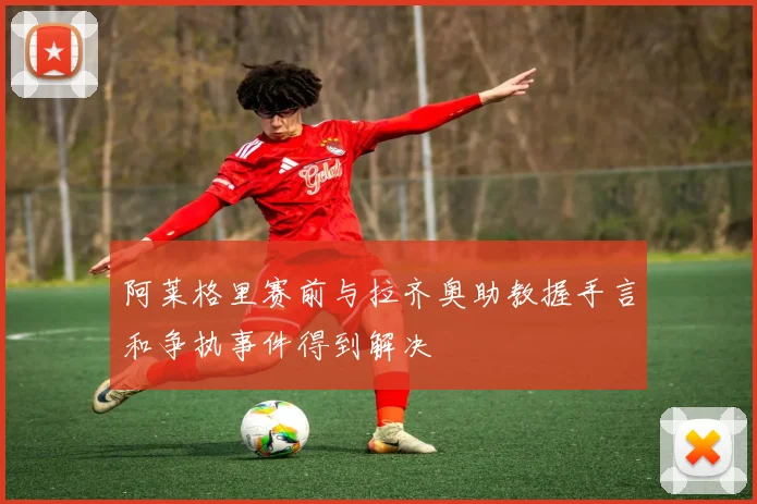 阿莱格里赛前与拉齐奥助教握手言和争执事件得到解决