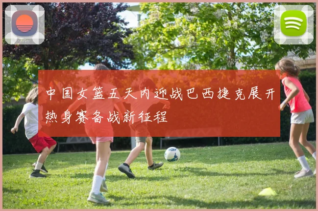 中国女篮五天内迎战巴西捷克展开热身赛备战新征程