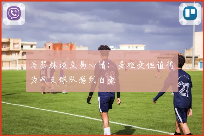 马瑟林谈交易心情：虽难受但值得为两支球队感到自豪