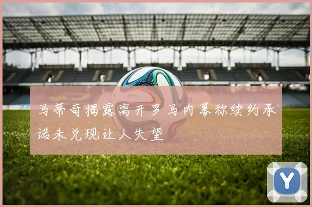 马蒂奇揭露离开罗马内幕称续约承诺未兑现让人失望