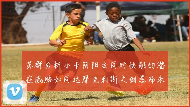苏群分析小卡阴阳合同对快船的潜在威胁如同达摩克利斯之剑悬而未决
