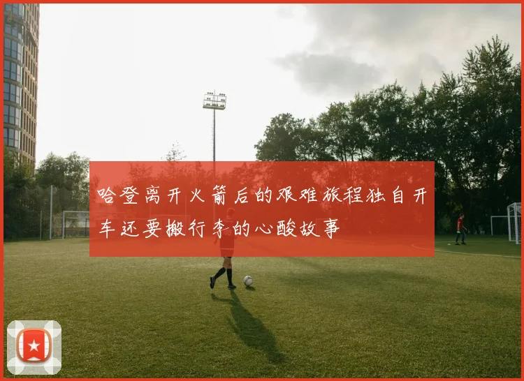哈登离开火箭后的艰难旅程独自开车还要搬行李的心酸故事