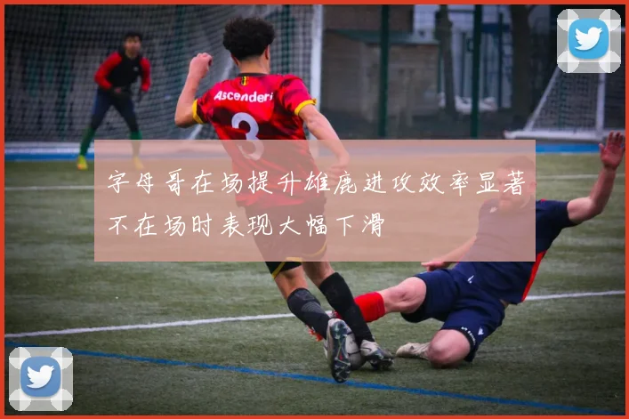 字母哥在场提升雄鹿进攻效率显著不在场时表现大幅下滑